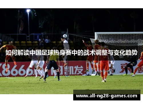 如何解读中国足球热身赛中的战术调整与变化趋势