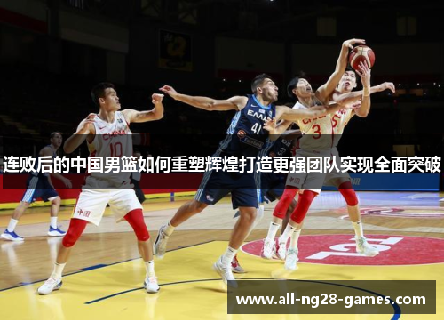 连败后的中国男篮如何重塑辉煌打造更强团队实现全面突破