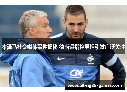 本泽马社交媒体事件揭秘 德尚遭指控真相引发广泛关注