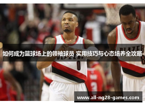 如何成为篮球场上的领袖球员 实用技巧与心态培养全攻略