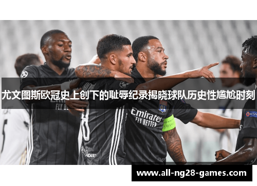 尤文图斯欧冠史上创下的耻辱纪录揭晓球队历史性尴尬时刻