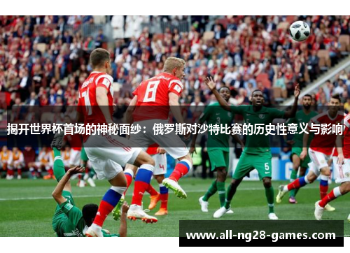 揭开世界杯首场的神秘面纱：俄罗斯对沙特比赛的历史性意义与影响