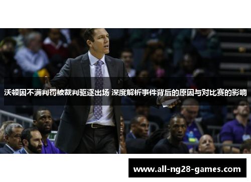 沃顿因不满判罚被裁判驱逐出场 深度解析事件背后的原因与对比赛的影响