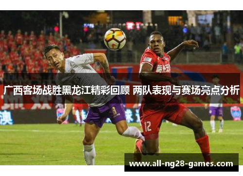 广西客场战胜黑龙江精彩回顾 两队表现与赛场亮点分析