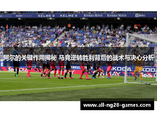 阿尔的关键作用揭秘 马竞逆转胜利背后的战术与决心分析