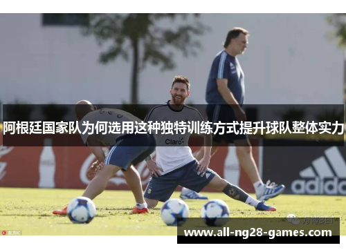 阿根廷国家队为何选用这种独特训练方式提升球队整体实力
