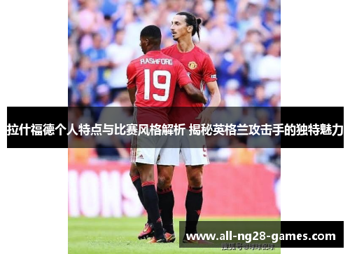 拉什福德个人特点与比赛风格解析 揭秘英格兰攻击手的独特魅力