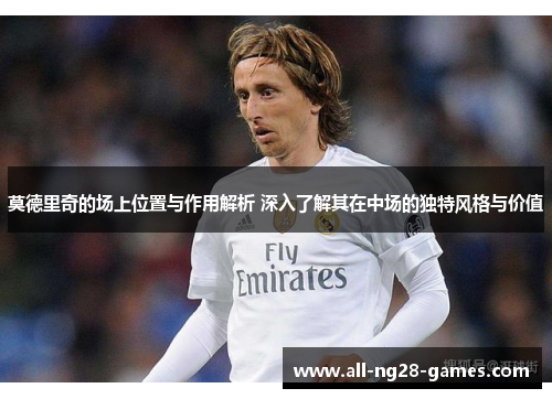 莫德里奇的场上位置与作用解析 深入了解其在中场的独特风格与价值