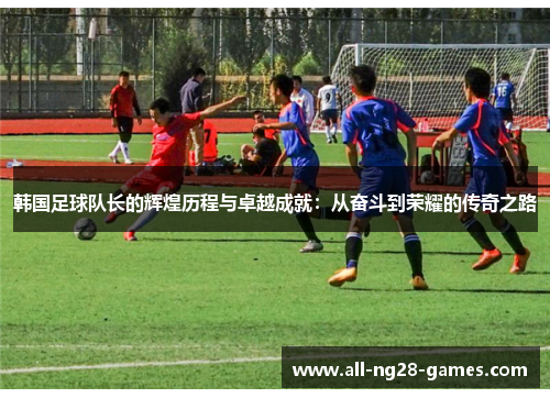 韩国足球队长的辉煌历程与卓越成就：从奋斗到荣耀的传奇之路