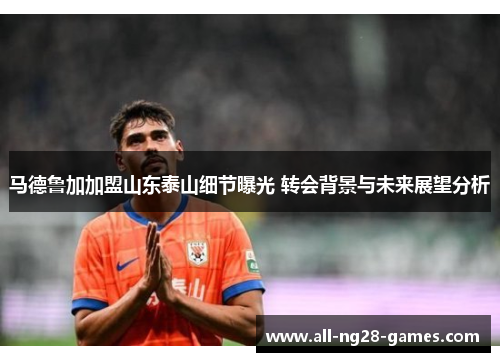 马德鲁加加盟山东泰山细节曝光 转会背景与未来展望分析 马德鲁加加盟山东泰山细节曝光 转会背景与未来展望分析