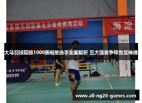 大马羽球超级1000赛明星选手全面解析 五大强者争锋各显神通 大马羽球超级1000赛明星选手全面解析 五大强者争锋各显神通
