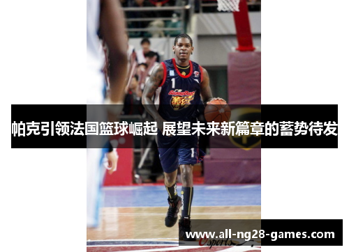 帕克引领法国篮球崛起 展望未来新篇章的蓄势待发