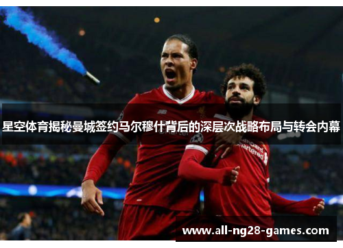 星空体育揭秘曼城签约马尔穆什背后的深层次战略布局与转会内幕 星空体育揭秘曼城签约马尔穆什背后的深层次战略布局与转会内幕