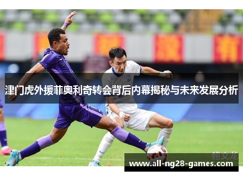 津门虎外援菲奥利奇转会背后内幕揭秘与未来发展分析