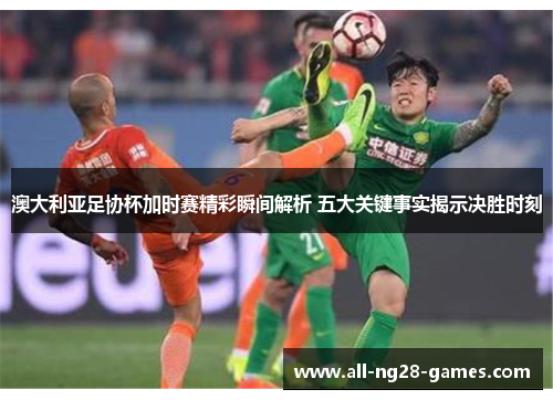 澳大利亚足协杯加时赛精彩瞬间解析 五大关键事实揭示决胜时刻