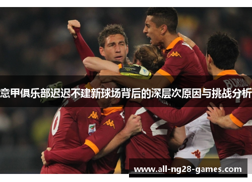 意甲俱乐部迟迟不建新球场背后的深层次原因与挑战分析