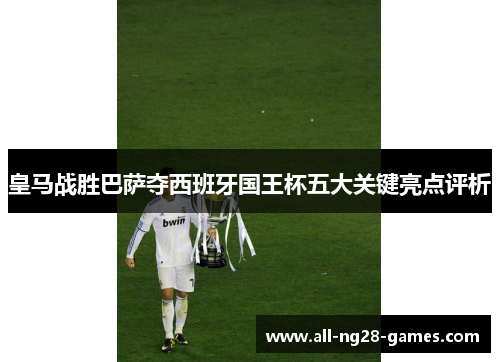 皇马战胜巴萨夺西班牙国王杯五大关键亮点评析 皇马战胜巴萨夺西班牙国王杯五大关键亮点评析