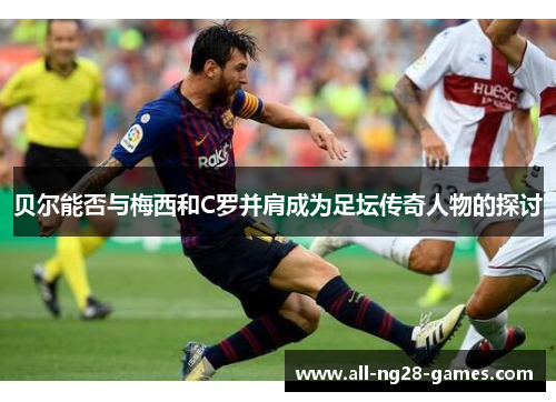 贝尔能否与梅西和C罗并肩成为足坛传奇人物的探讨