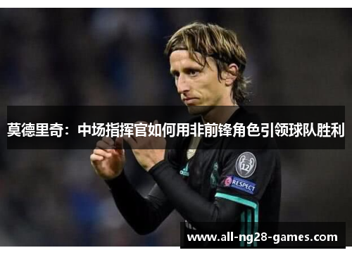 莫德里奇:中场指挥官如何用非前锋角色引领球队胜利 莫德里奇:中场指挥官如何用非前锋角色引领球队胜利