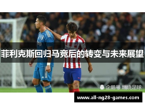 菲利克斯回归马竞后的转变与未来展望 菲利克斯回归马竞后的转变与未来展望