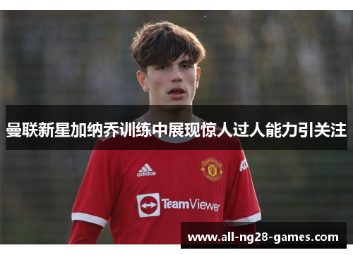 曼联新星加纳乔训练中展现惊人过人能力引关注