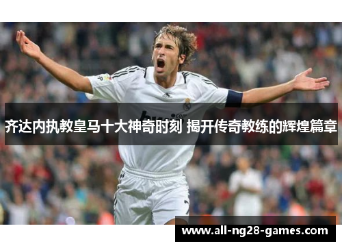 齐达内执教皇马十大神奇时刻 揭开传奇教练的辉煌篇章 齐达内执教皇马十大神奇时刻 揭开传奇教练的辉煌篇章