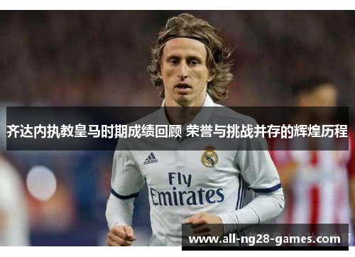 齐达内执教皇马时期成绩回顾 荣誉与挑战并存的辉煌历程 齐达内执教皇马时期成绩回顾 荣誉与挑战并存的辉煌历程